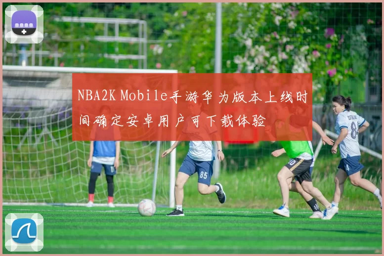 NBA2K Mobile手游华为版本上线时间确定安卓用户可下载体验