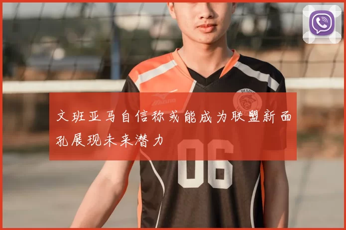 文班亚马自信称或能成为联盟新面孔展现未来潜力