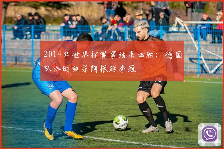 2014年世界杯赛事结果回顾:德国队加时绝杀阿根廷夺冠