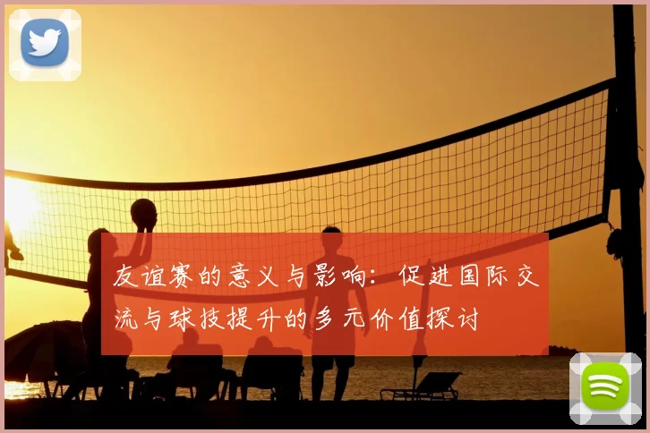 友谊赛的意义与影响：促进国际交流与球技提升的多元价值探讨