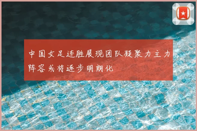中国女足连胜展现团队凝聚力主力阵容或将逐步明朗化
