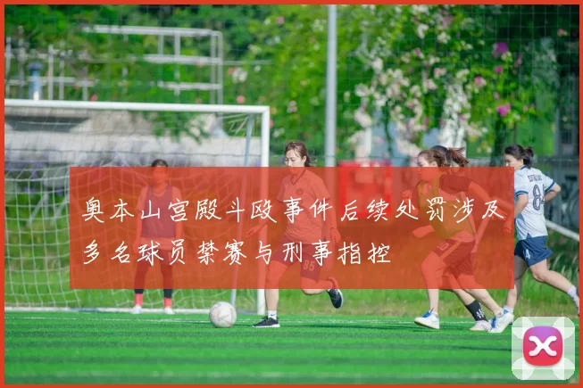奥本山宫殿斗殴事件后续处罚涉及多名球员禁赛与刑事指控
