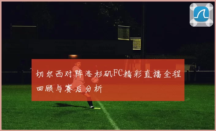 切尔西对阵洛杉矶FC精彩直播全程回顾与赛后分析