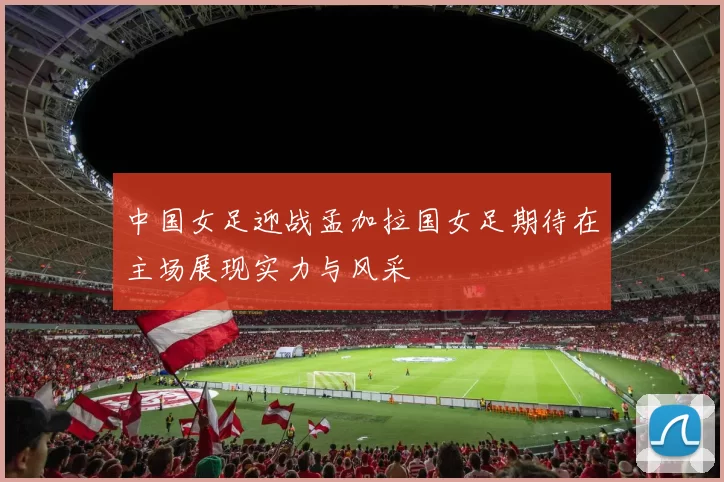 中国女足迎战孟加拉国女足期待在主场展现实力与风采
