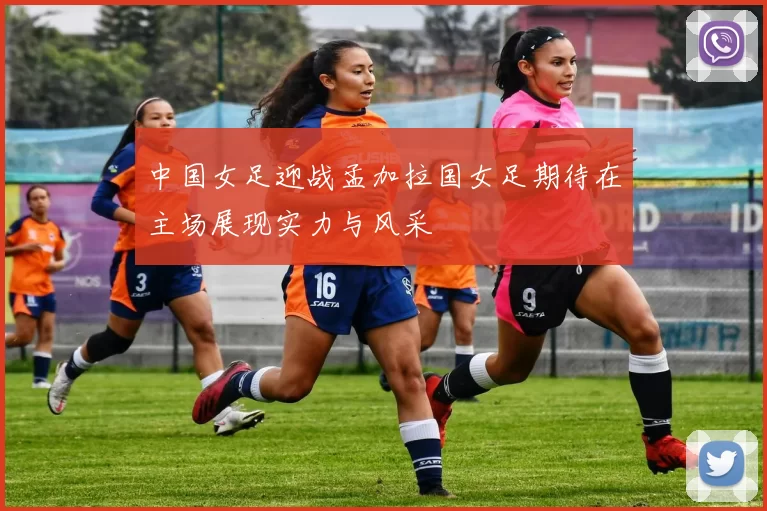 中国女足迎战孟加拉国女足期待在主场展现实力与风采