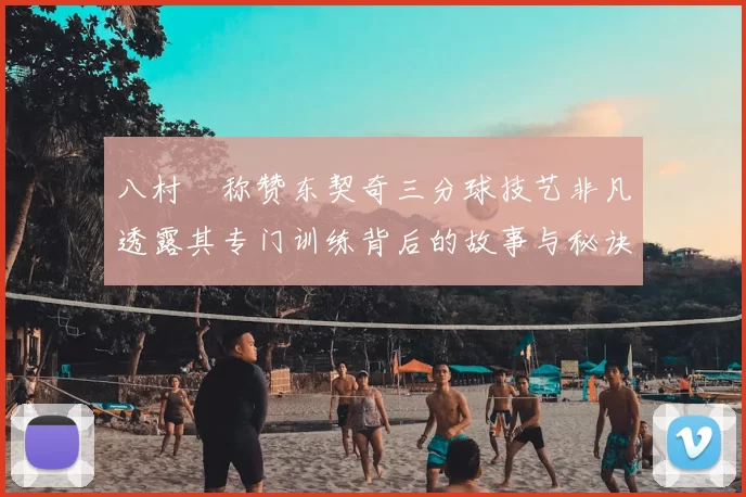 八村塁称赞东契奇三分球技艺非凡透露其专门训练背后的故事与秘诀