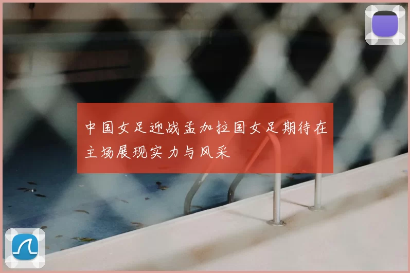 中国女足迎战孟加拉国女足期待在主场展现实力与风采