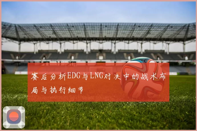 赛后分析EDG与LNG对决中的战术布局与执行细节