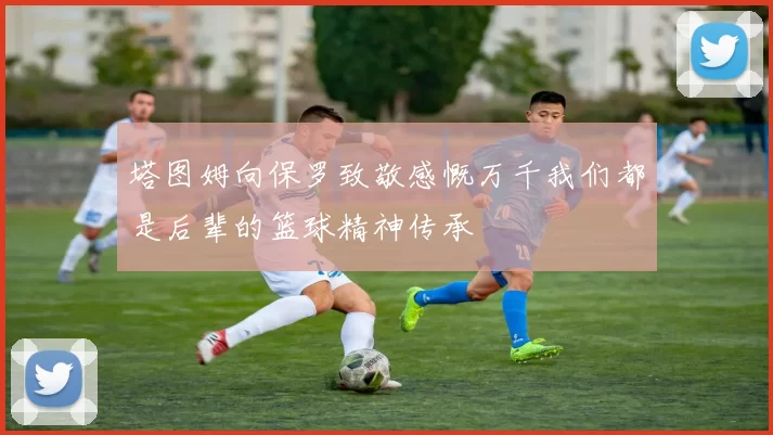 塔图姆向保罗致敬感慨万千我们都是后辈的篮球精神传承