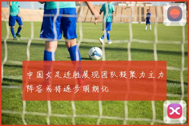 中国女足连胜展现团队凝聚力主力阵容或将逐步明朗化