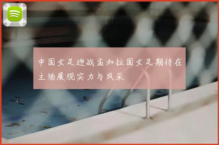 中国女足迎战孟加拉国女足期待在主场展现实力与风采