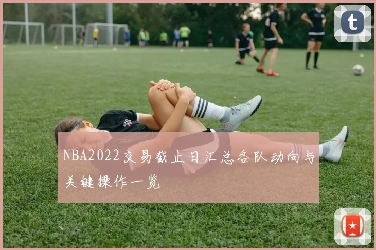NBA2022交易截止日汇总各队动向与关键操作一览