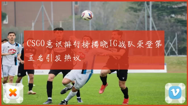 CSGO意识排行榜揭晓IG战队荣登第五名引发热议