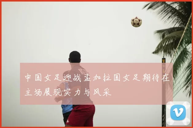 中国女足迎战孟加拉国女足期待在主场展现实力与风采