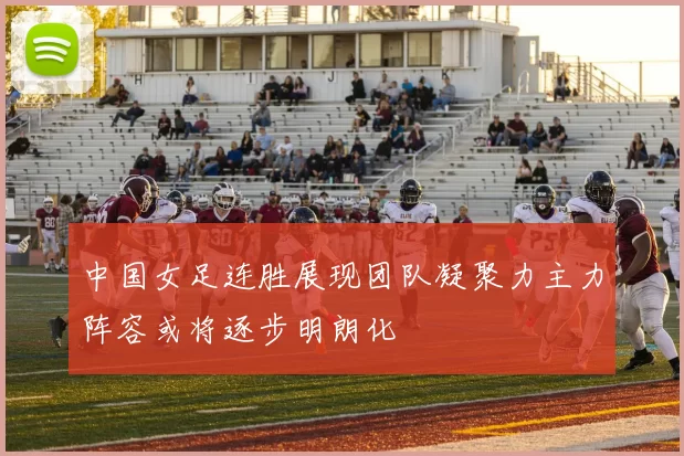 中国女足连胜展现团队凝聚力主力阵容或将逐步明朗化