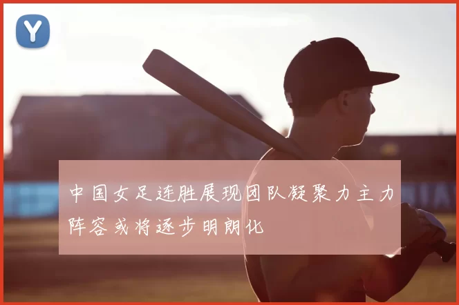 中国女足连胜展现团队凝聚力主力阵容或将逐步明朗化