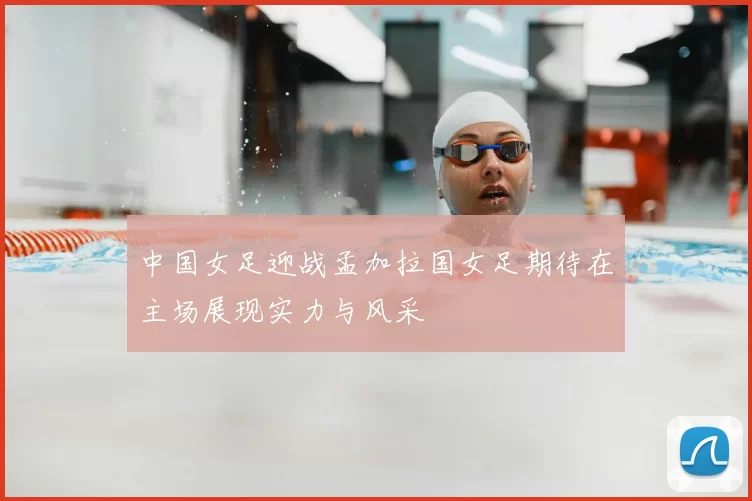 中国女足迎战孟加拉国女足期待在主场展现实力与风采