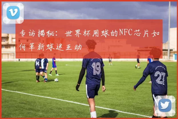 专访揭秘:世界杯用球的NFC芯片如何革新球迷互动