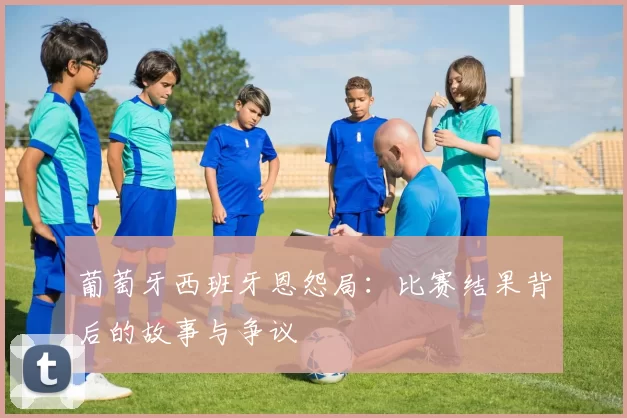 葡萄牙西班牙恩怨局：比赛结果背后的故事与争议
