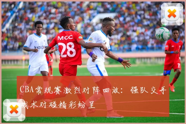 CBA常规赛激烈对阵回放：强队交手战术对碰精彩纷呈