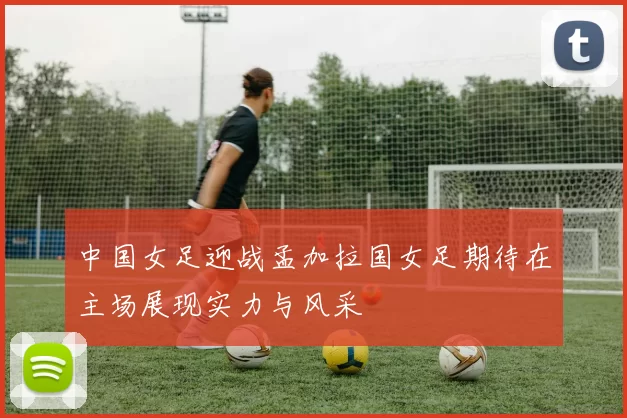 中国女足迎战孟加拉国女足期待在主场展现实力与风采