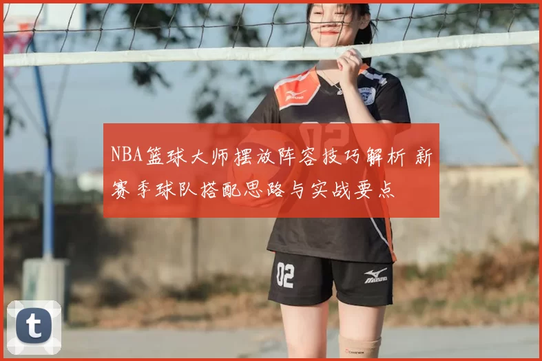 NBA篮球大师摆放阵容技巧解析 新赛季球队搭配思路与实战要点