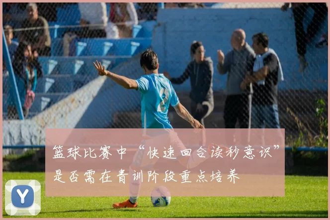 篮球比赛中“快速回合读秒意识”是否需在青训阶段重点培养