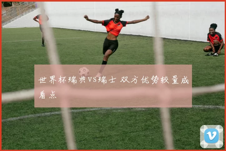 世界杯瑞典vs瑞士 双方优势较量成看点