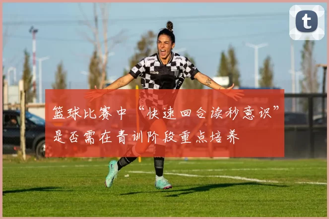 篮球比赛中“快速回合读秒意识”是否需在青训阶段重点培养