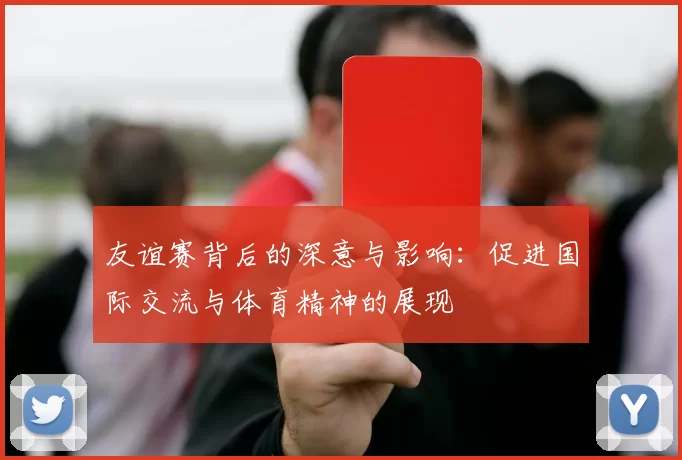 友谊赛背后的深意与影响：促进国际交流与体育精神的展现