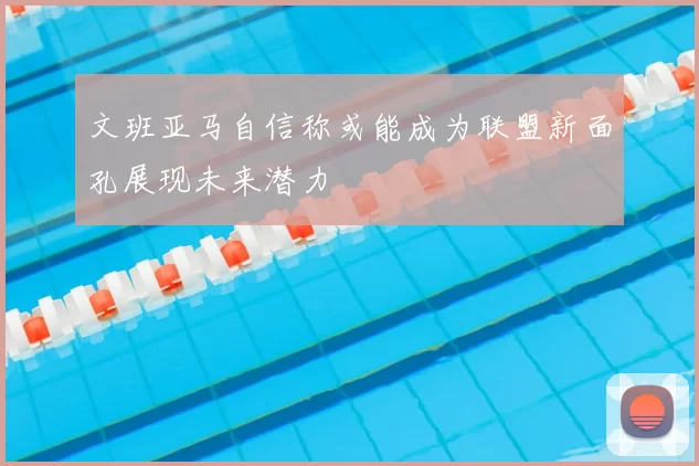 文班亚马自信称或能成为联盟新面孔展现未来潜力