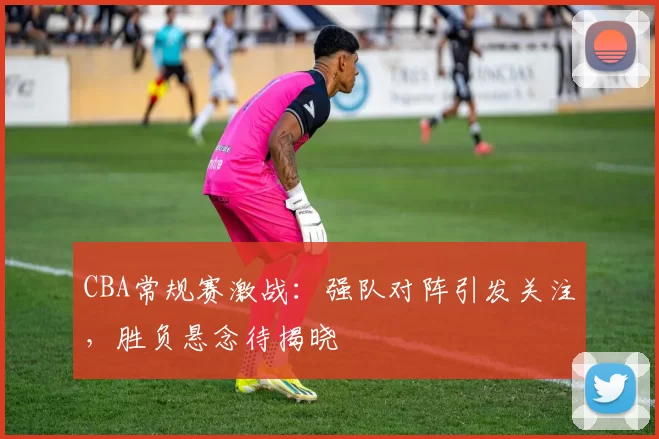 CBA常规赛激战：强队对阵引发关注，胜负悬念待揭晓