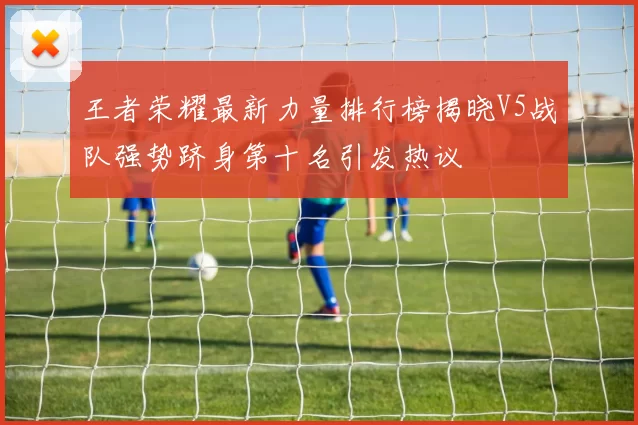王者荣耀最新力量排行榜揭晓V5战队强势跻身第十名引发热议