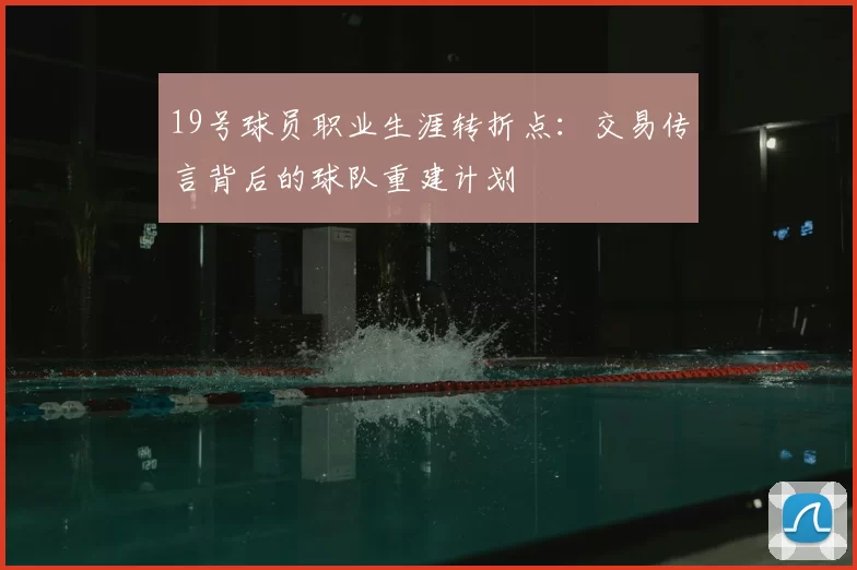 19号球员职业生涯转折点：交易传言背后的球队重建计划