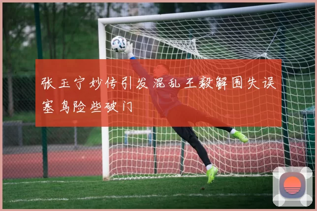 张玉宁妙传引发混乱王毅解围失误塞鸟险些破门