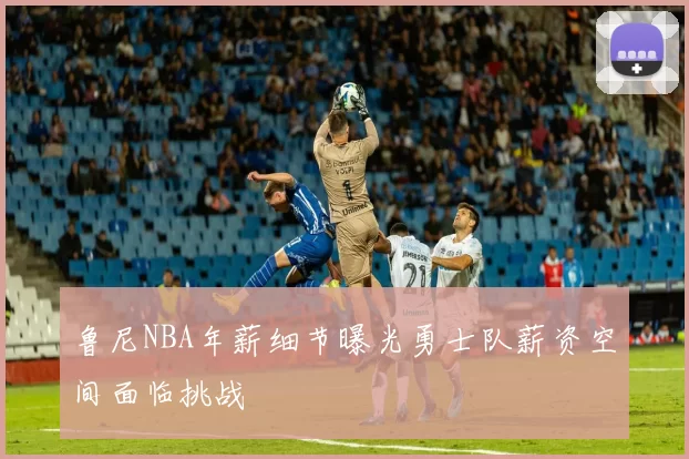 鲁尼NBA年薪细节曝光勇士队薪资空间面临挑战