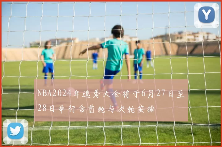 NBA2024年选秀大会将于6月27日至28日举行含首轮与次轮安排
