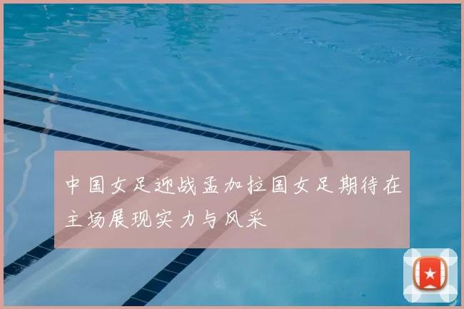 中国女足迎战孟加拉国女足期待在主场展现实力与风采