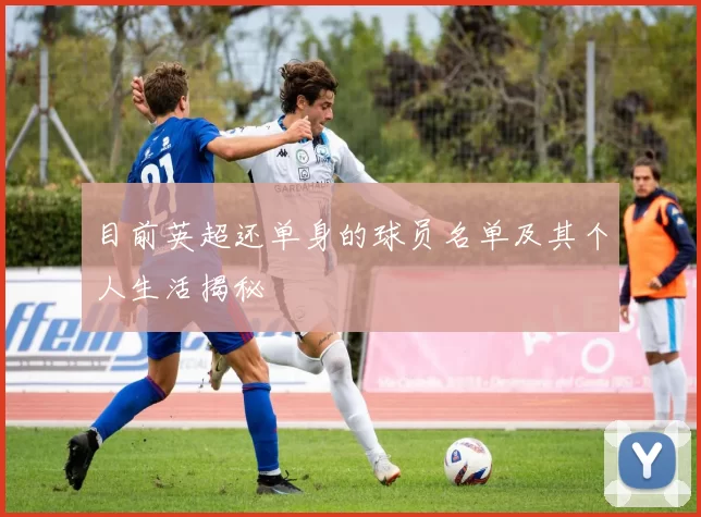 目前英超还单身的球员名单及其个人生活揭秘