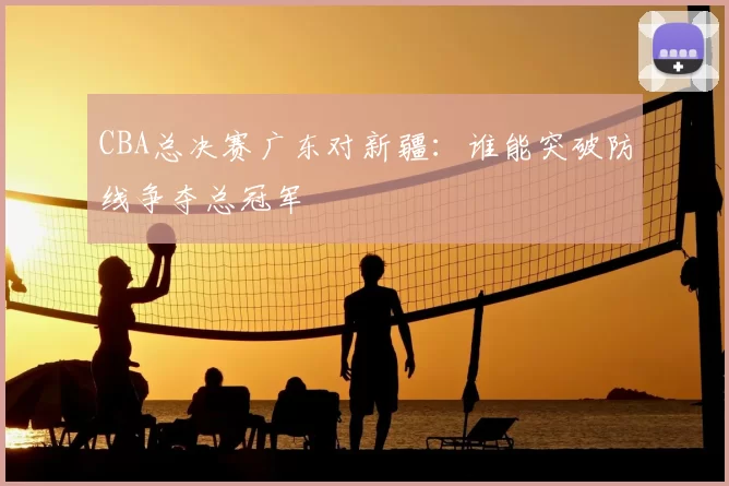 CBA总决赛广东对新疆：谁能突破防线争夺总冠军