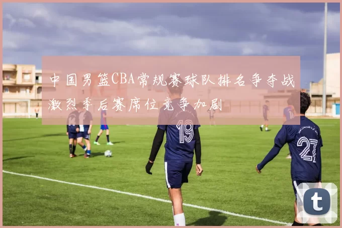 中国男篮CBA常规赛球队排名争夺战激烈季后赛席位竞争加剧