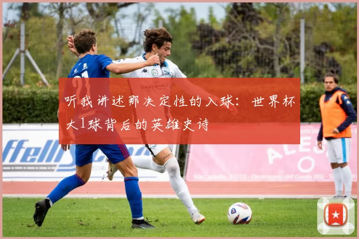 听我讲述那决定性的入球：世界杯大1球背后的英雄史诗
