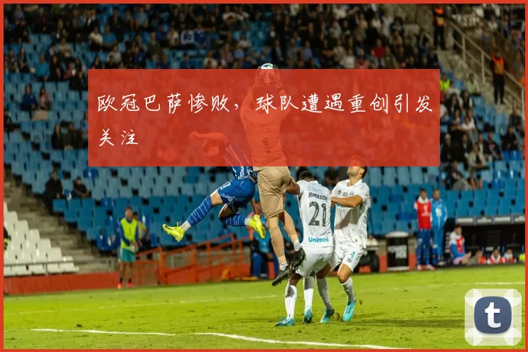欧冠巴萨惨败,球队遭遇重创引发关注
