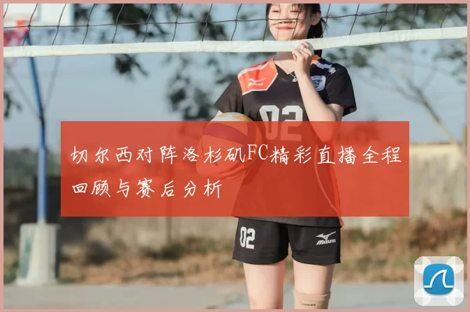 切尔西对阵洛杉矶FC精彩直播全程回顾与赛后分析