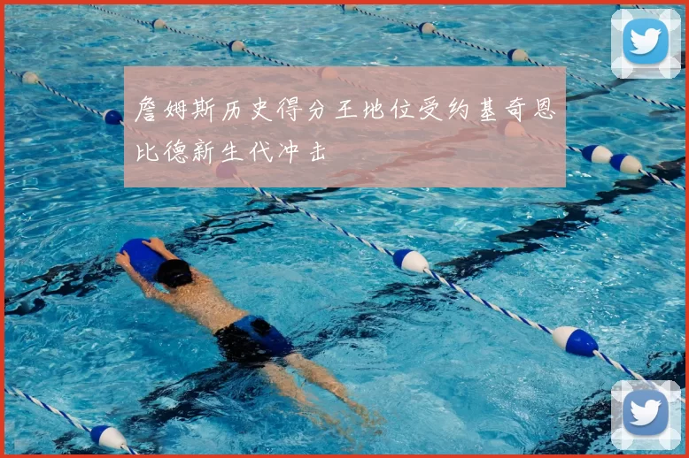 詹姆斯历史得分王地位受约基奇恩比德新生代冲击