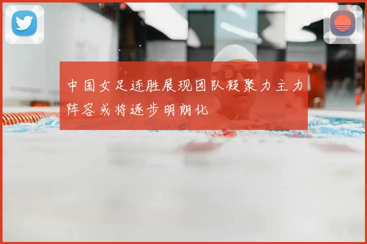 中国女足连胜展现团队凝聚力主力阵容或将逐步明朗化