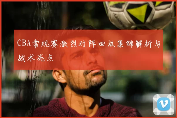 CBA常规赛激烈对阵回放集锦解析与战术亮点