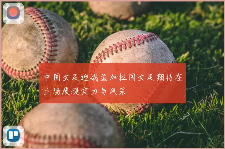 中国女足迎战孟加拉国女足期待在主场展现实力与风采