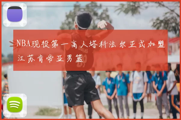 NBA现役第一高人塔科法尔正式加盟江苏肯帝亚男篮