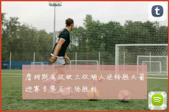詹姆斯高效砍三双湖人逆转胜火箭迎赛季第五十场胜利